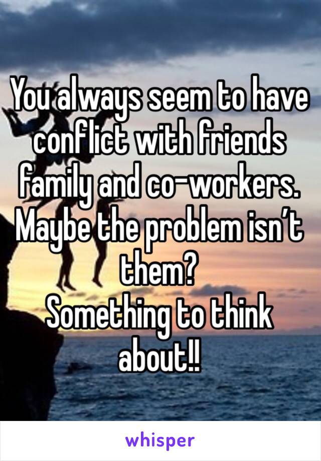 You always seem to have conflict with friends family and co-workers. Maybe the problem isn’t them?
Something to think about!!