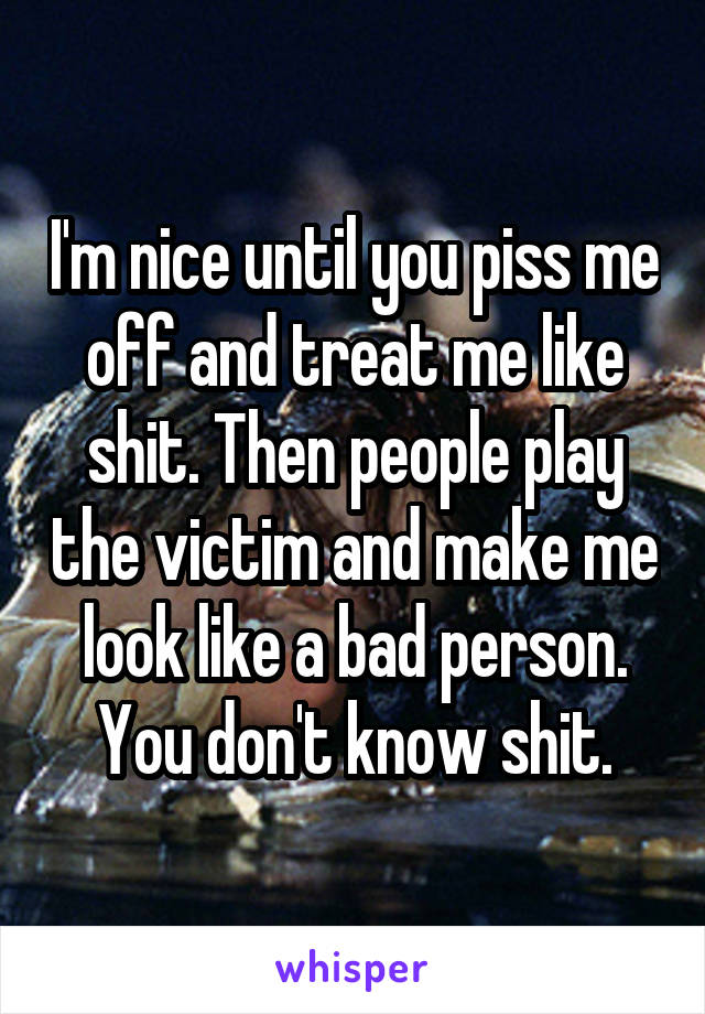 I'm nice until you piss me off and treat me like shit. Then people play the victim and make me look like a bad person. You don't know shit.