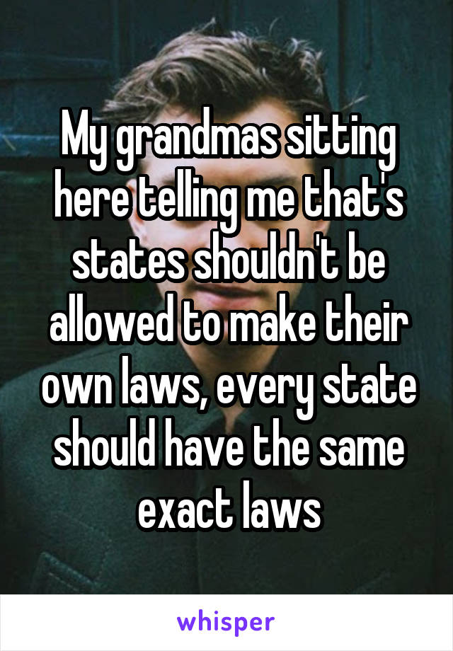 My grandmas sitting here telling me that's states shouldn't be allowed to make their own laws, every state should have the same exact laws