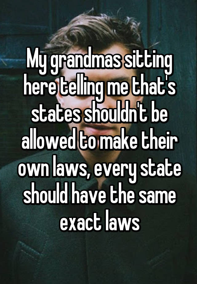 My grandmas sitting here telling me that's states shouldn't be allowed to make their own laws, every state should have the same exact laws