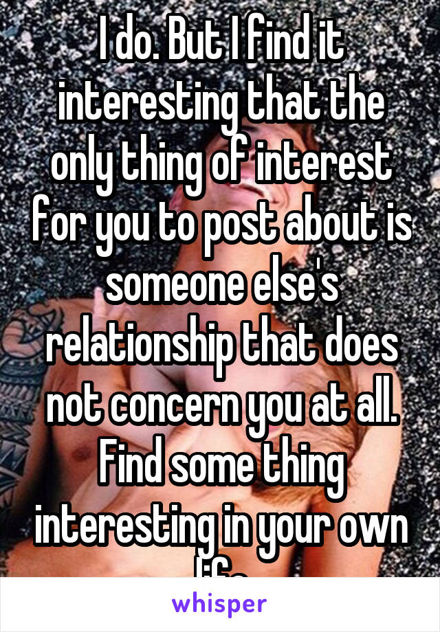 I do. But I find it interesting that the only thing of interest for you to post about is someone else's relationship that does not concern you at all. Find some thing interesting in your own life