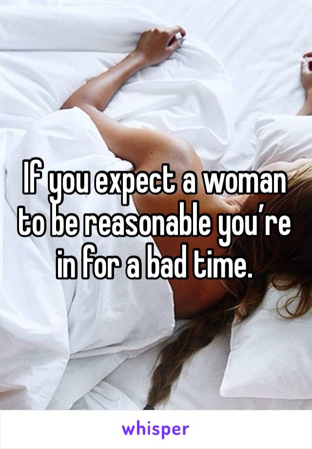 If you expect a woman to be reasonable you’re in for a bad time.