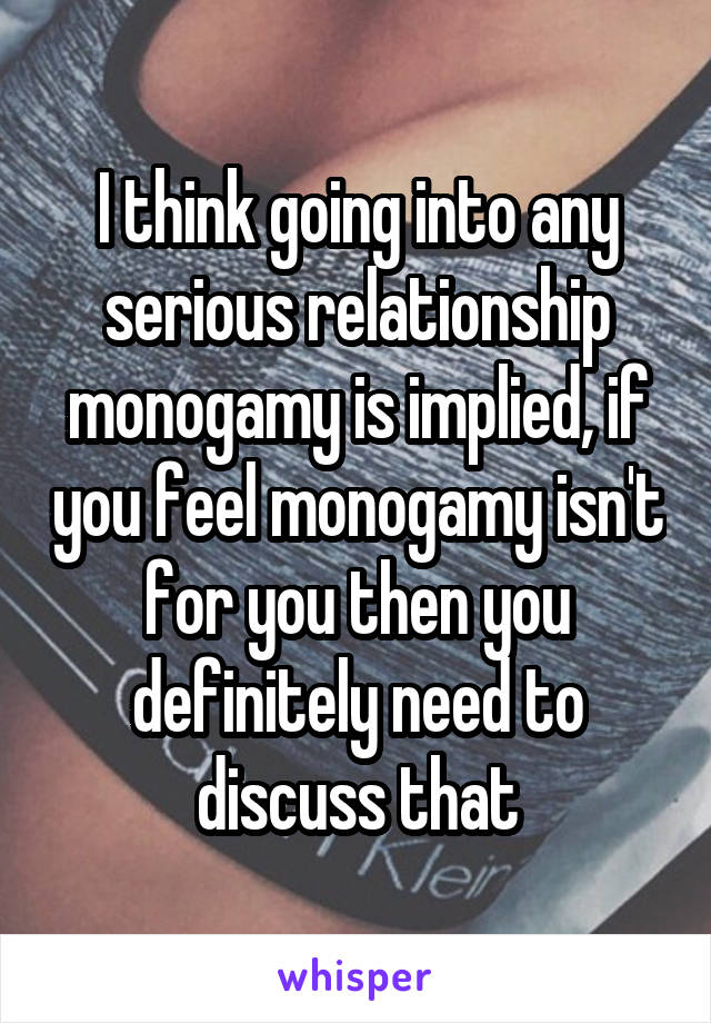 I think going into any serious relationship monogamy is implied, if you feel monogamy isn't for you then you definitely need to discuss that