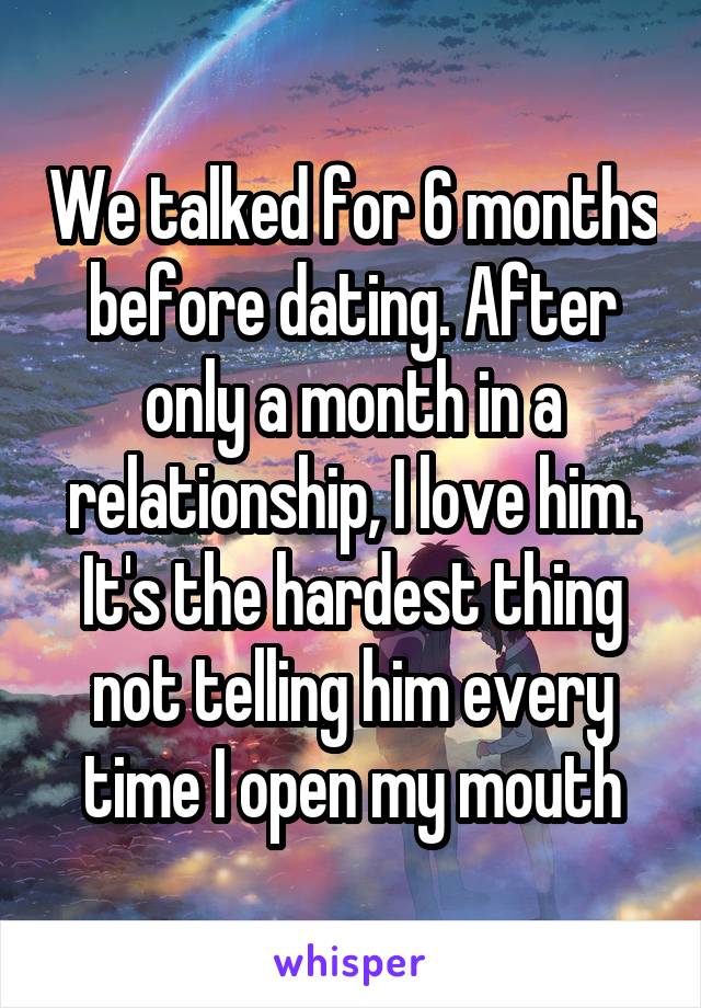 We talked for 6 months before dating. After only a month in a relationship, I love him. It's the hardest thing not telling him every time I open my mouth