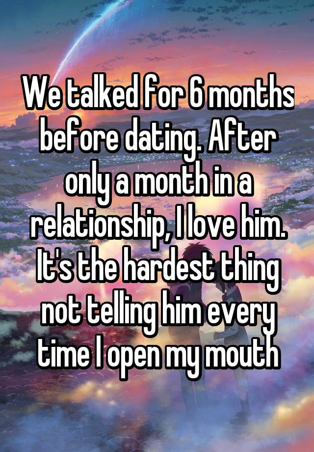 We talked for 6 months before dating. After only a month in a relationship, I love him. It's the hardest thing not telling him every time I open my mouth