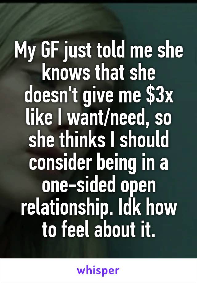 My GF just told me she knows that she doesn't give me $3x like I want/need, so she thinks I should consider being in a one-sided open relationship. Idk how to feel about it.