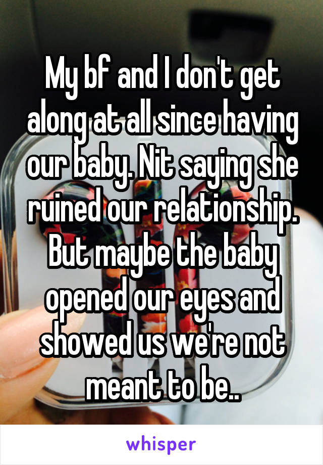 My bf and I don't get along at all since having our baby. Nit saying she ruined our relationship. But maybe the baby opened our eyes and showed us we're not meant to be..