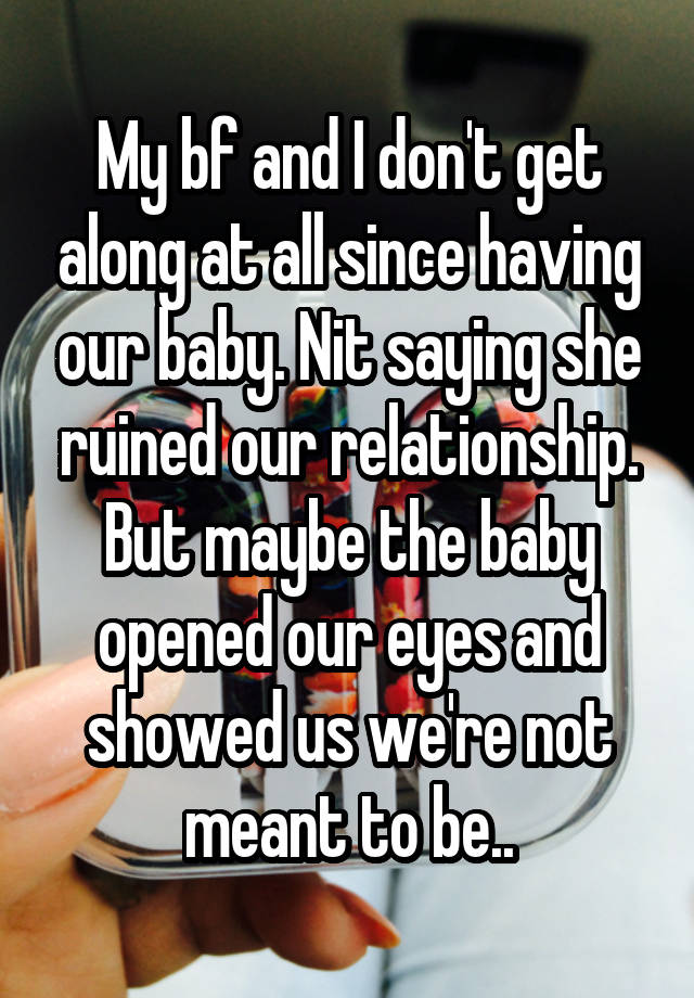 My bf and I don't get along at all since having our baby. Nit saying she ruined our relationship. But maybe the baby opened our eyes and showed us we're not meant to be..