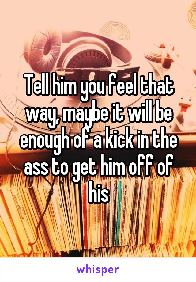 Tell him you feel that way, maybe it will be enough of a kick in the ass to get him off of his