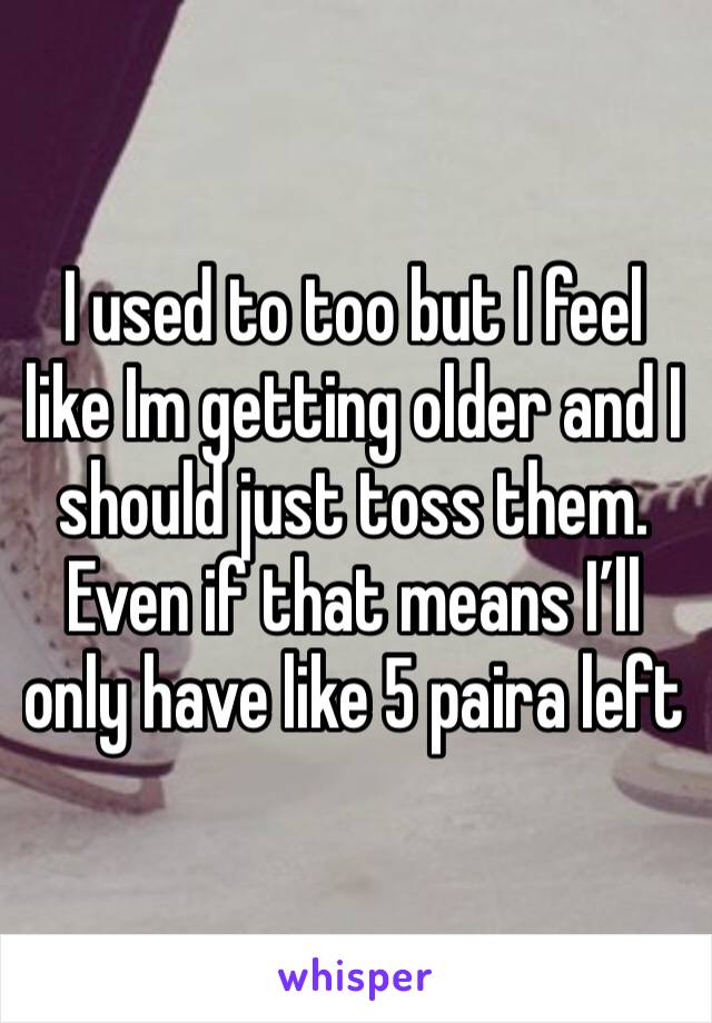 I used to too but I feel like Im getting older and I should just toss them. Even if that means I’ll only have like 5 paira left