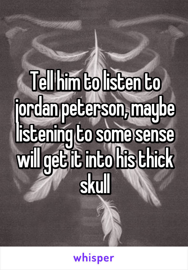 Tell him to listen to jordan peterson, maybe listening to some sense will get it into his thick skull