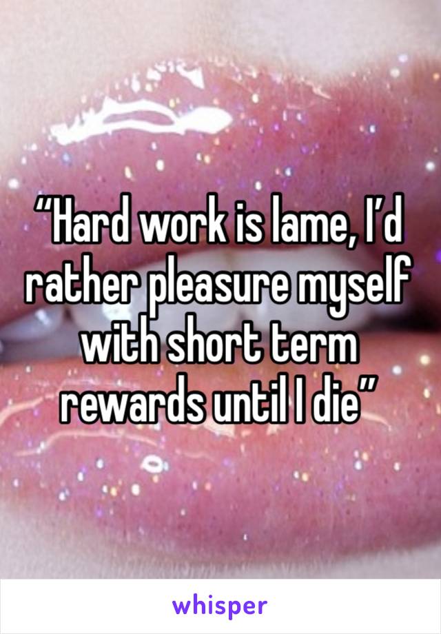 “Hard work is lame, I’d rather pleasure myself with short term rewards until I die”