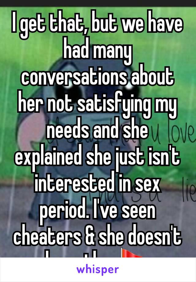 I get that, but we have had many conversations about her not satisfying my needs and she explained she just isn't interested in sex period. I've seen cheaters & she doesn't have the 🚩.