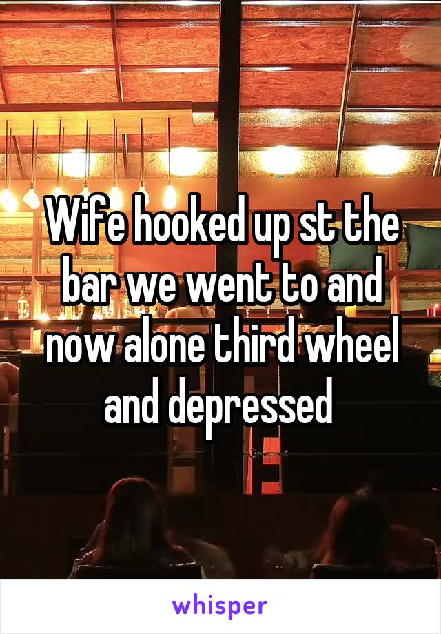 Wife hooked up st the bar we went to and now alone third wheel and depressed 