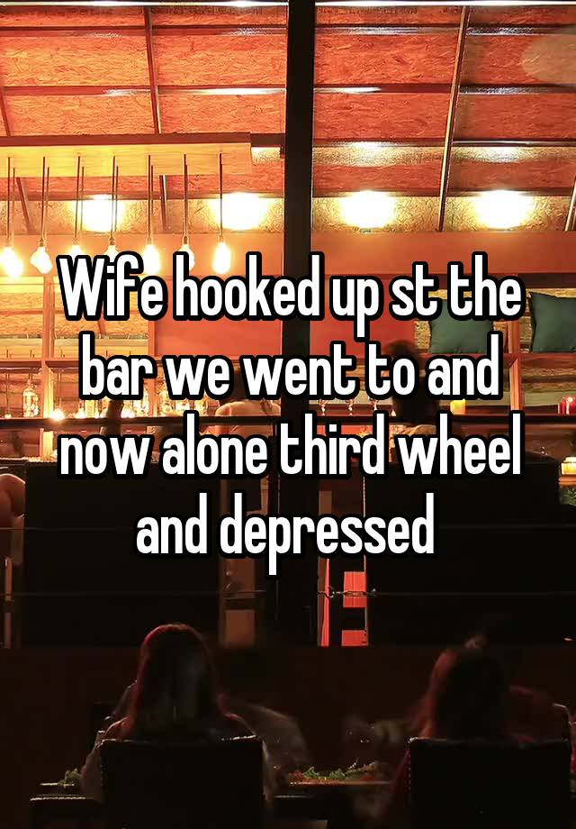 Wife hooked up st the bar we went to and now alone third wheel and depressed 