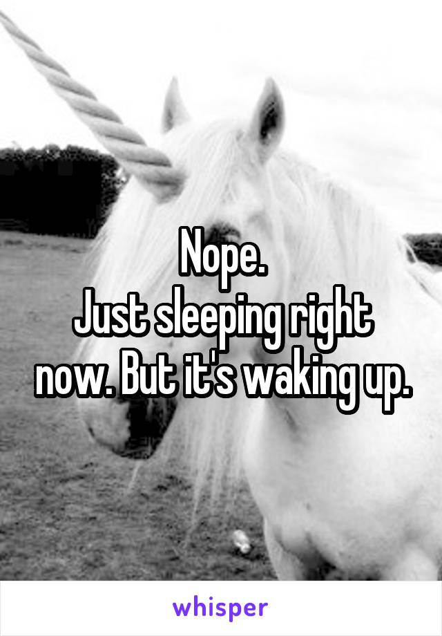 Nope.
Just sleeping right now. But it's waking up.