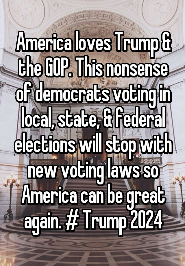 America loves Trump & the GOP. This nonsense of democrats voting in local, state, & federal elections will stop with new voting laws so America can be great again. # Trump 2024