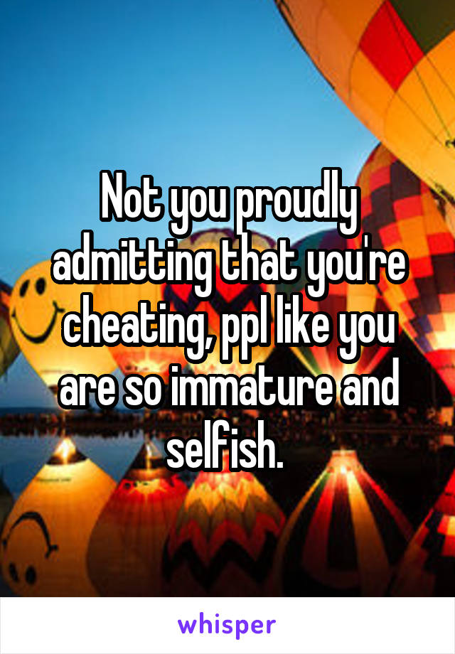 Not you proudly admitting that you're cheating, ppl like you are so immature and selfish. 