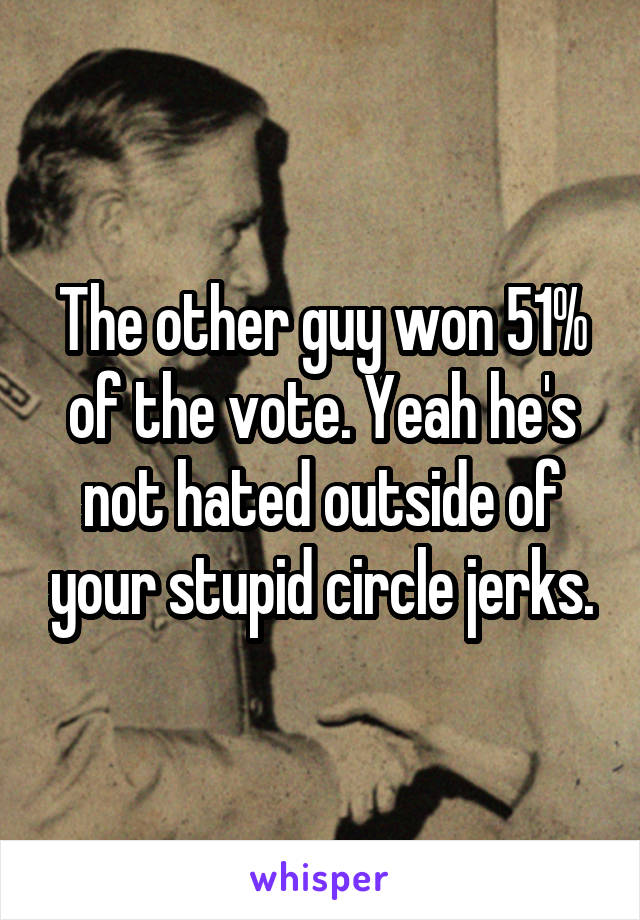 The other guy won 51% of the vote. Yeah he's not hated outside of your stupid circle jerks.