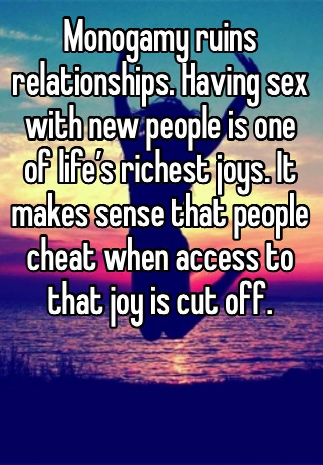 Monogamy ruins relationships. Having sex with new people is one of life’s richest joys. It makes sense that people cheat when access to that joy is cut off. 