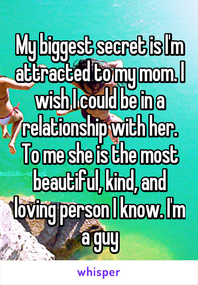 My biggest secret is I'm attracted to my mom. I wish I could be in a relationship with her. To me she is the most beautiful, kind, and loving person I know. I'm a guy