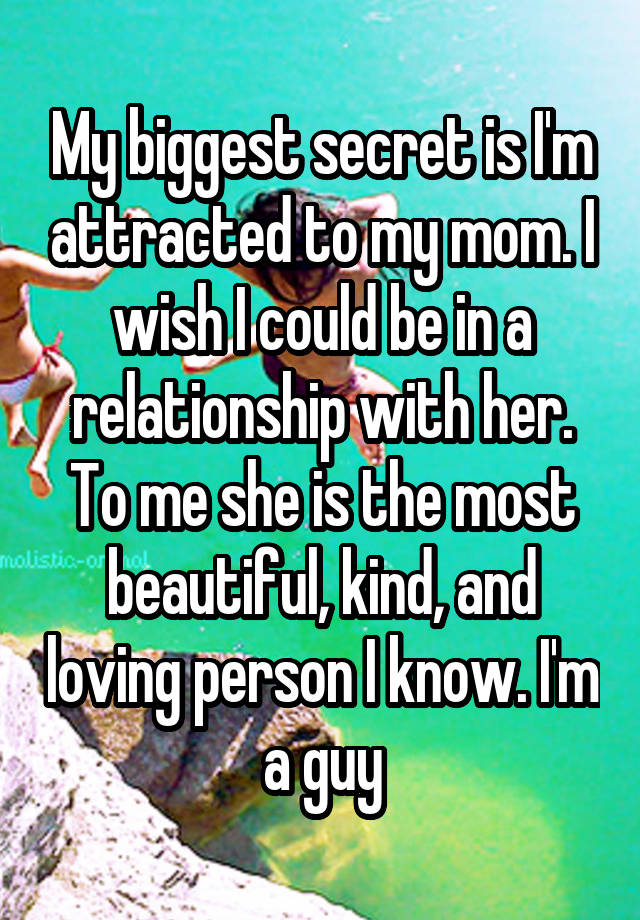 My biggest secret is I'm attracted to my mom. I wish I could be in a relationship with her. To me she is the most beautiful, kind, and loving person I know. I'm a guy