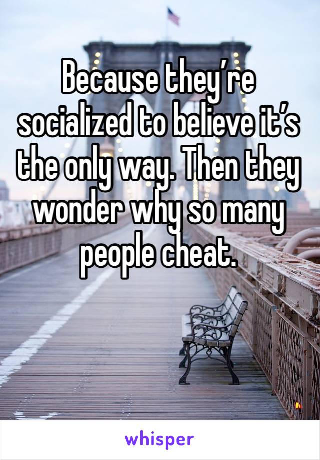 Because they’re socialized to believe it’s the only way. Then they wonder why so many people cheat. 