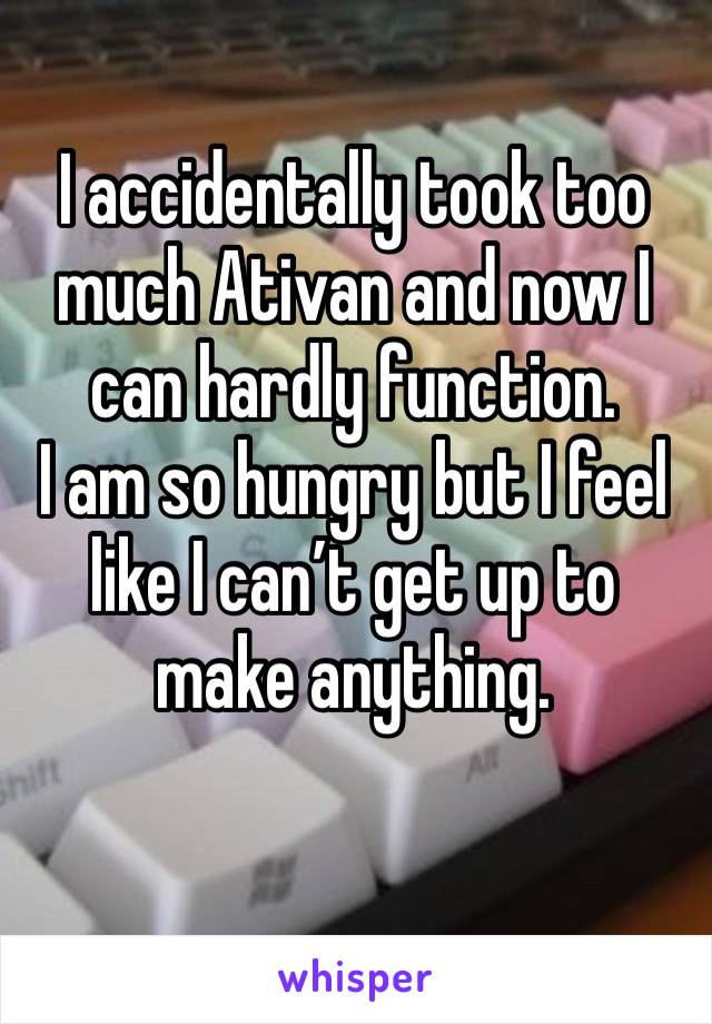 I accidentally took too much Ativan and now I can hardly function. 
I am so hungry but I feel like I can’t get up to make anything. 