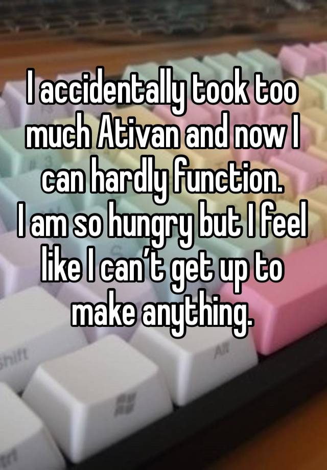 I accidentally took too much Ativan and now I can hardly function. 
I am so hungry but I feel like I can’t get up to make anything. 