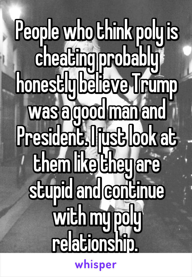 People who think poly is cheating probably honestly believe Trump was a good man and President. I just look at them like they are stupid and continue with my poly relationship. 