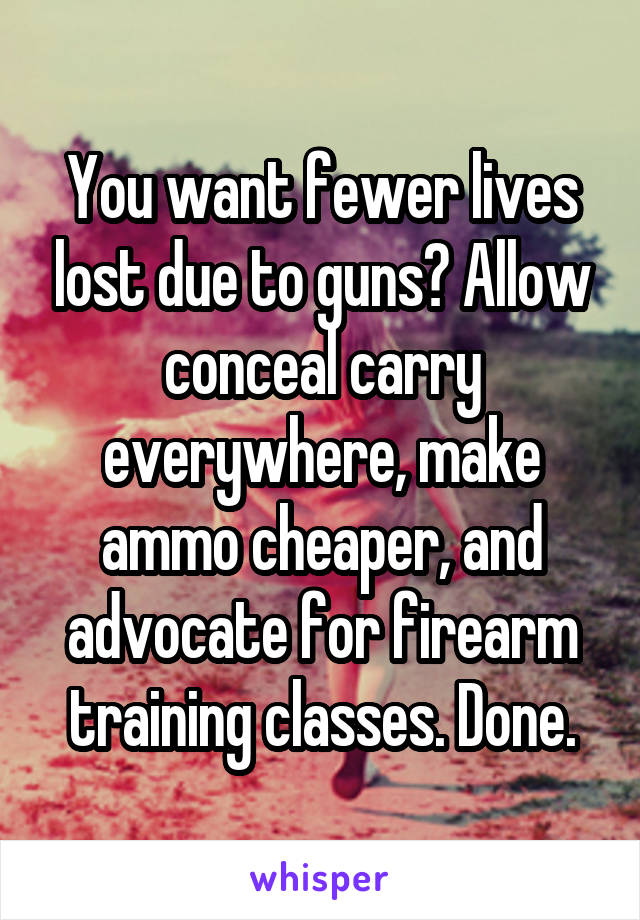 You want fewer lives lost due to guns? Allow conceal carry everywhere, make ammo cheaper, and advocate for firearm training classes. Done.