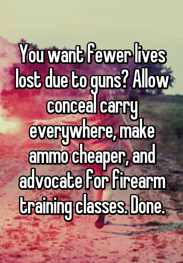 You want fewer lives lost due to guns? Allow conceal carry everywhere, make ammo cheaper, and advocate for firearm training classes. Done.