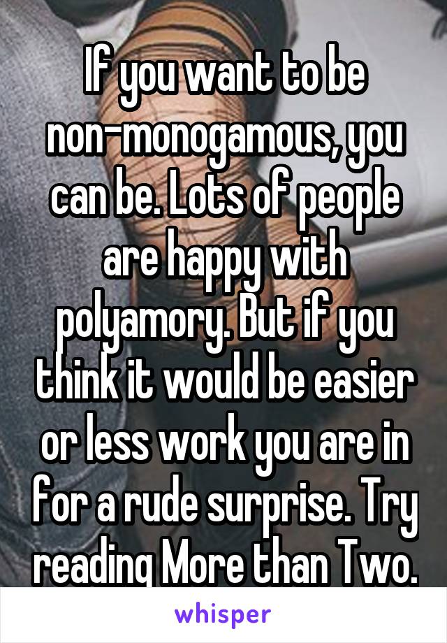 If you want to be non-monogamous, you can be. Lots of people are happy with polyamory. But if you think it would be easier or less work you are in for a rude surprise. Try reading More than Two.