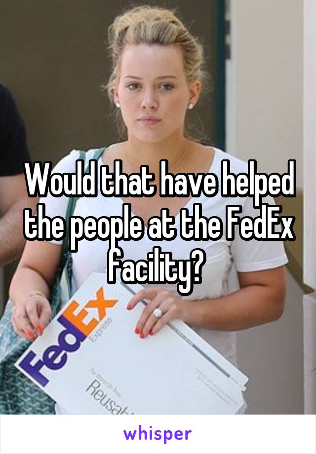 Would that have helped the people at the FedEx facility? 