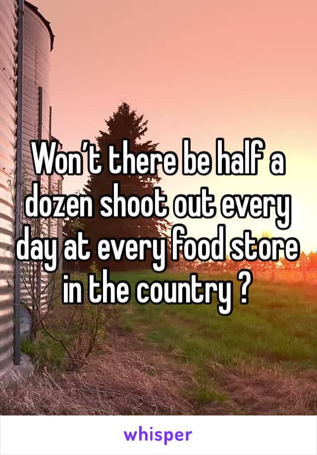 Won’t there be half a dozen shoot out every day at every food store in the country ?