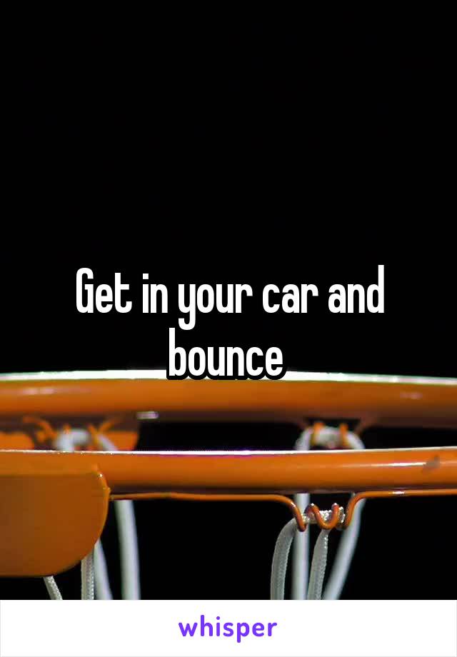 Get in your car and bounce 