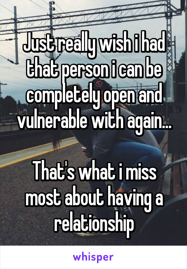 Just really wish i had that person i can be completely open and vulnerable with again...

That's what i miss most about having a relationship