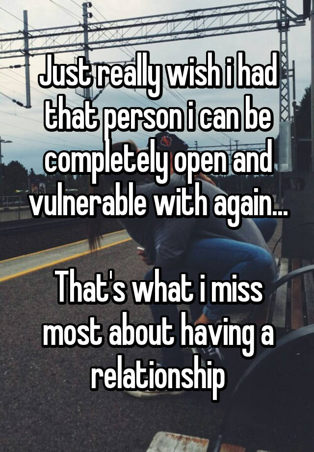 Just really wish i had that person i can be completely open and vulnerable with again...

That's what i miss most about having a relationship