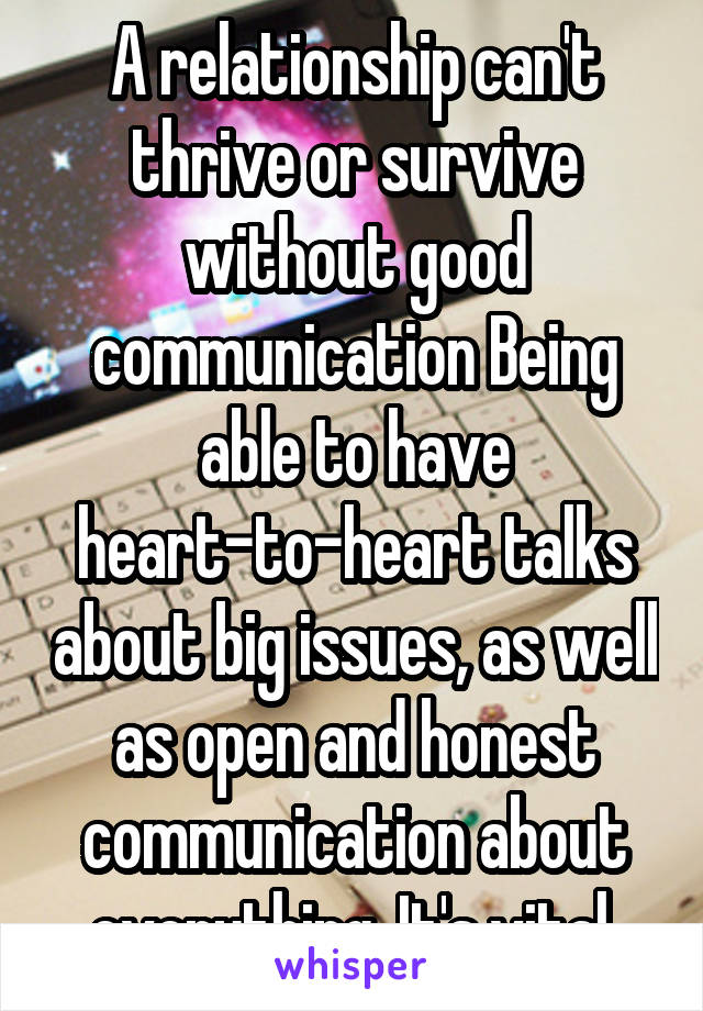 A relationship can't thrive or survive without good communication Being able to have heart-to-heart talks about big issues, as well as open and honest communication about everything. It's vital.