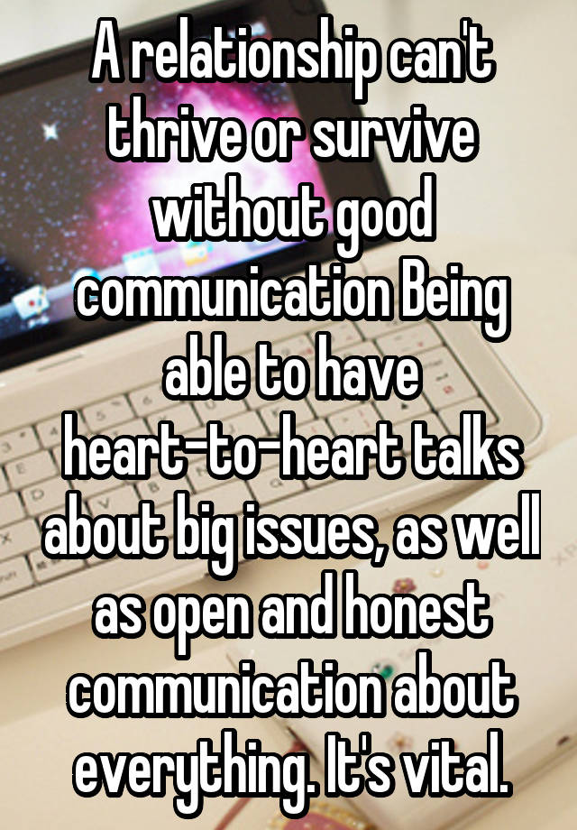 A relationship can't thrive or survive without good communication Being able to have heart-to-heart talks about big issues, as well as open and honest communication about everything. It's vital.