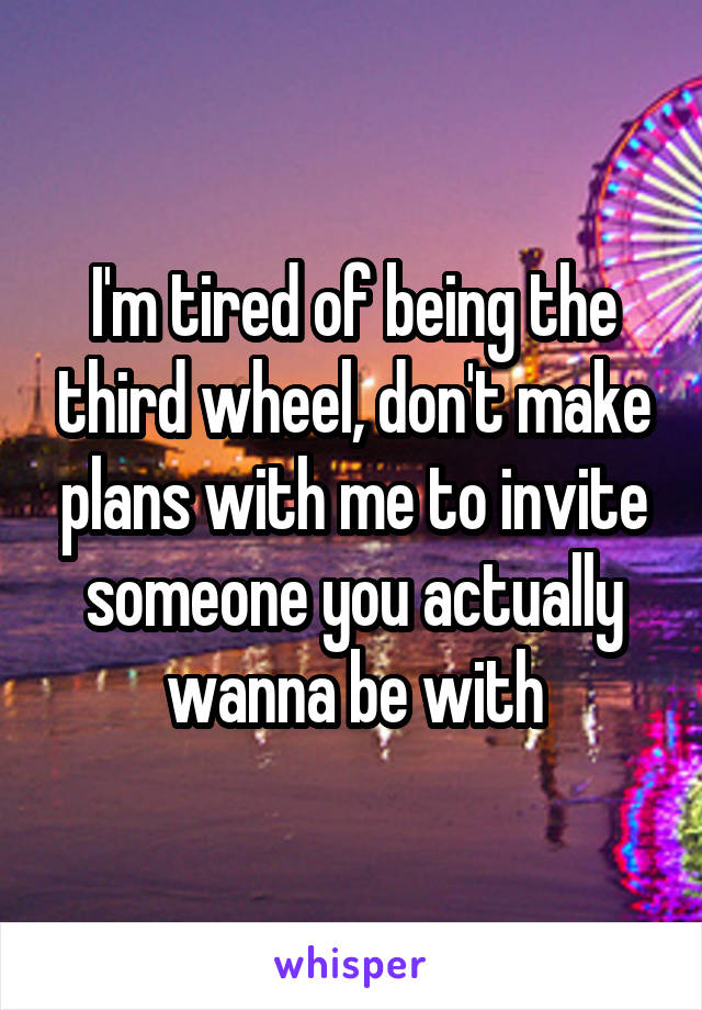 I'm tired of being the third wheel, don't make plans with me to invite someone you actually wanna be with