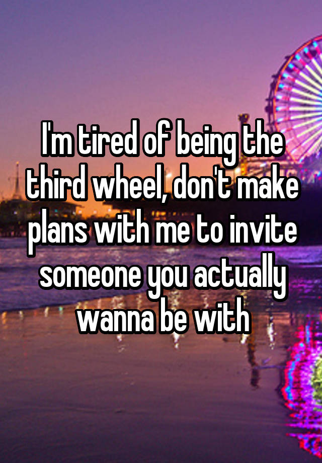 I'm tired of being the third wheel, don't make plans with me to invite someone you actually wanna be with