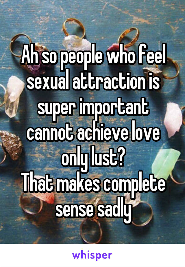 Ah so people who feel sexual attraction is super important cannot achieve love only lust?
That makes complete sense sadly