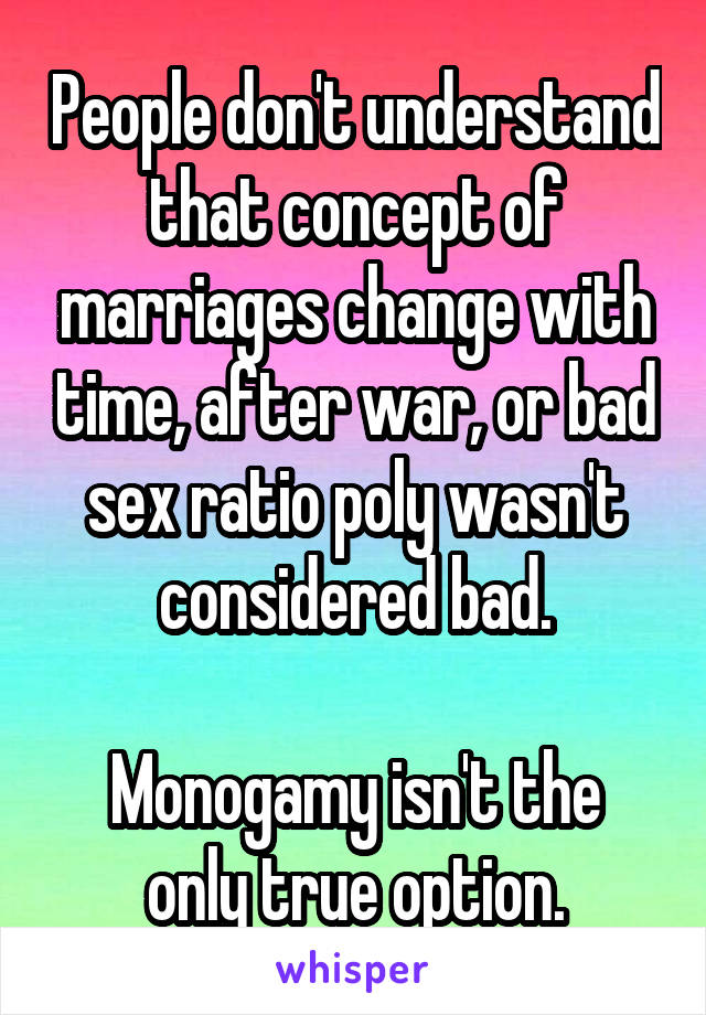 People don't understand that concept of marriages change with time, after war, or bad sex ratio poly wasn't considered bad.

Monogamy isn't the only true option.