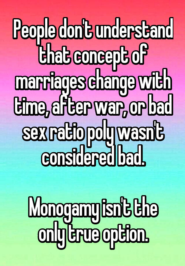 People don't understand that concept of marriages change with time, after war, or bad sex ratio poly wasn't considered bad.

Monogamy isn't the only true option.