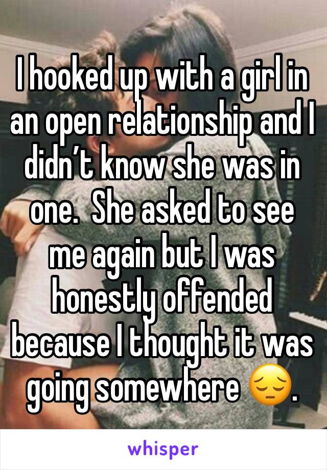 I hooked up with a girl in an open relationship and I didn’t know she was in one.  She asked to see me again but I was honestly offended because I thought it was going somewhere 😔. 