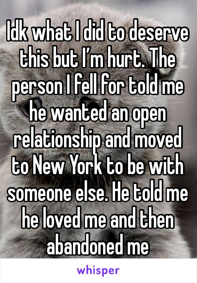 Idk what I did to deserve this but I’m hurt. The person I fell for told me he wanted an open relationship and moved to New York to be with someone else. He told me he loved me and then abandoned me 