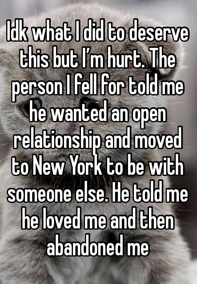 Idk what I did to deserve this but I’m hurt. The person I fell for told me he wanted an open relationship and moved to New York to be with someone else. He told me he loved me and then abandoned me 