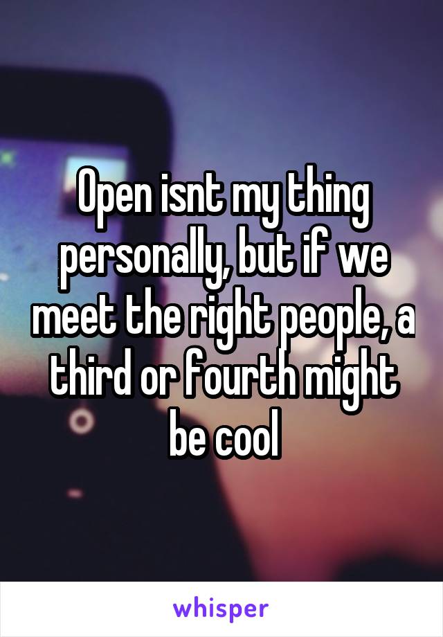 Open isnt my thing personally, but if we meet the right people, a third or fourth might be cool