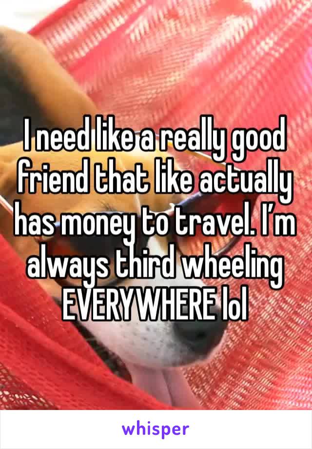 I need like a really good friend that like actually has money to travel. I’m always third wheeling EVERYWHERE lol